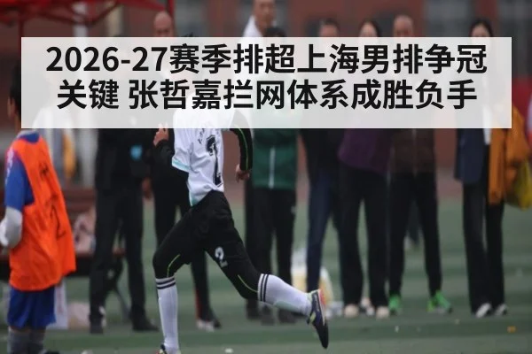 2026-27赛季排超上海男排争冠关键 张哲嘉拦网体系成胜负手
